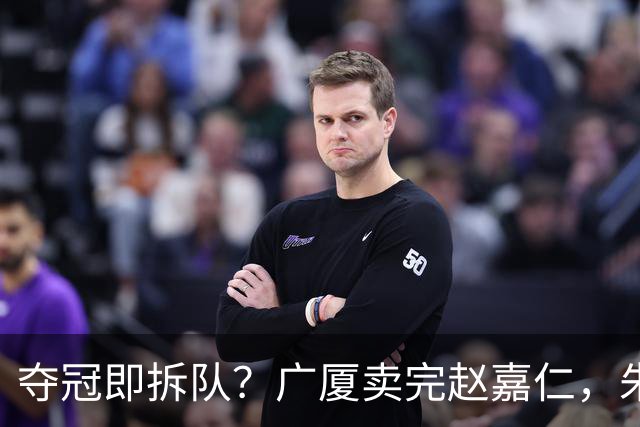 夺冠即拆队？广厦卖完赵嘉仁，朱俊龙悬了，胡金秋还会远吗？